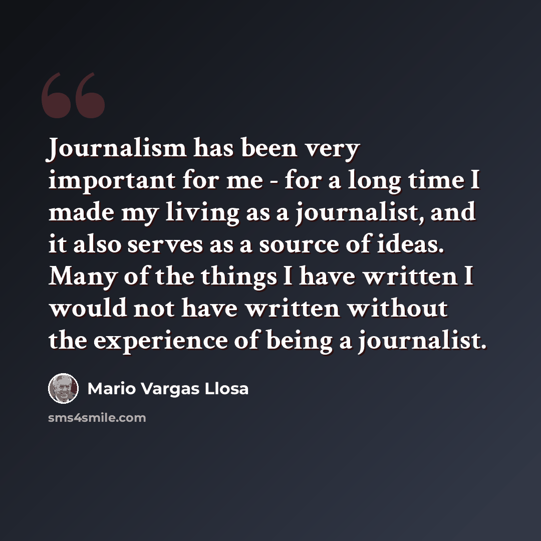 “Journalism has been very important for me - for a long time I made my living as a journalist, and it also serves as a source of ideas. Many of the things I have written I would not have written without the experience of being a journalist.” quote by Mario Vargas Llosa