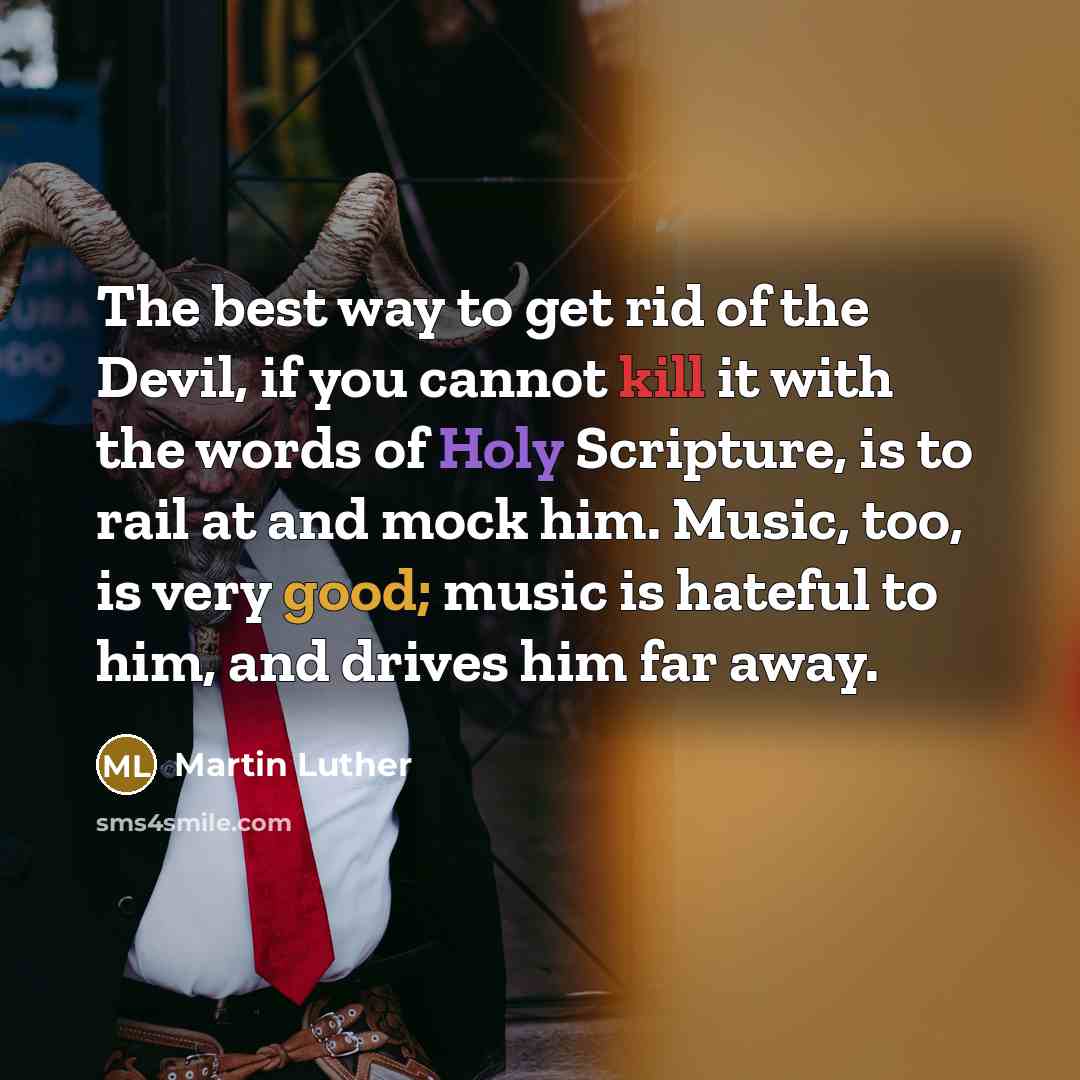 “The best way to get rid of the Devil, if you cannot kill it with the words of Holy Scripture, is to rail at and mock him. Music, too, is very good; music is hateful to him, and drives him far away.” quote by Martin Luther