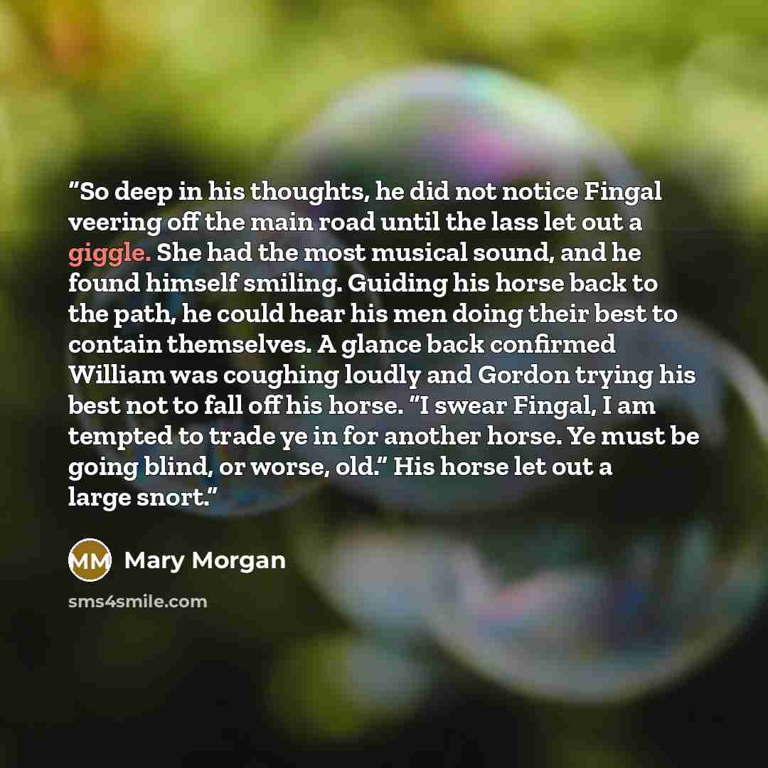 “So deep in his thoughts, he did not notice Fingal veering off the main road until the lass let out a giggle. She had the most musical sound, and he found himself smiling. Guiding his horse back to the path, he could hear his men doing their best to contain themselves. A glance back confirmed…” quote by Mary Morgan