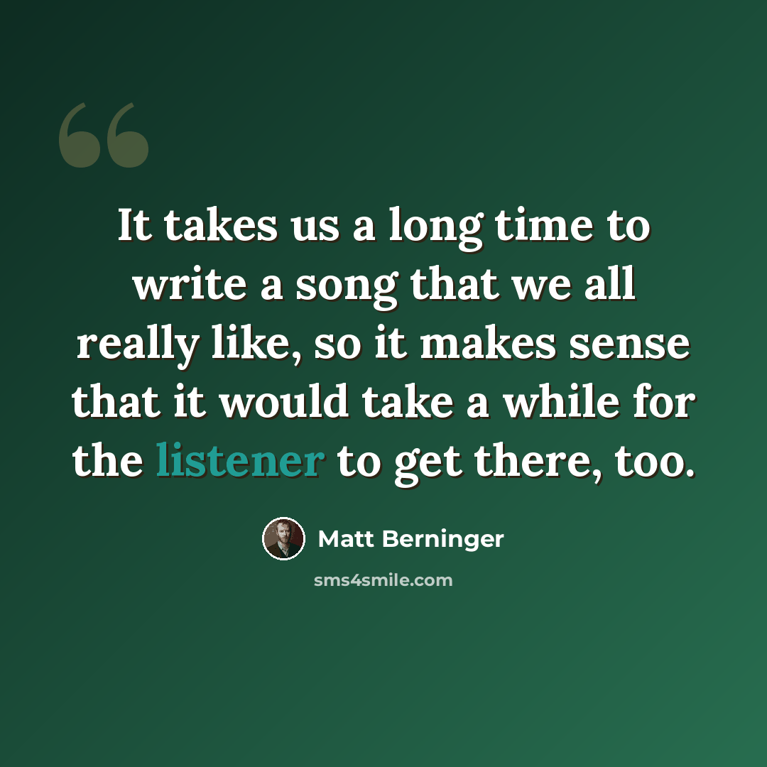 “It takes us a long time to write a song that we all really like, so it makes sense that it would take a while for the listener to get there, too.” quote by Matt Berninger