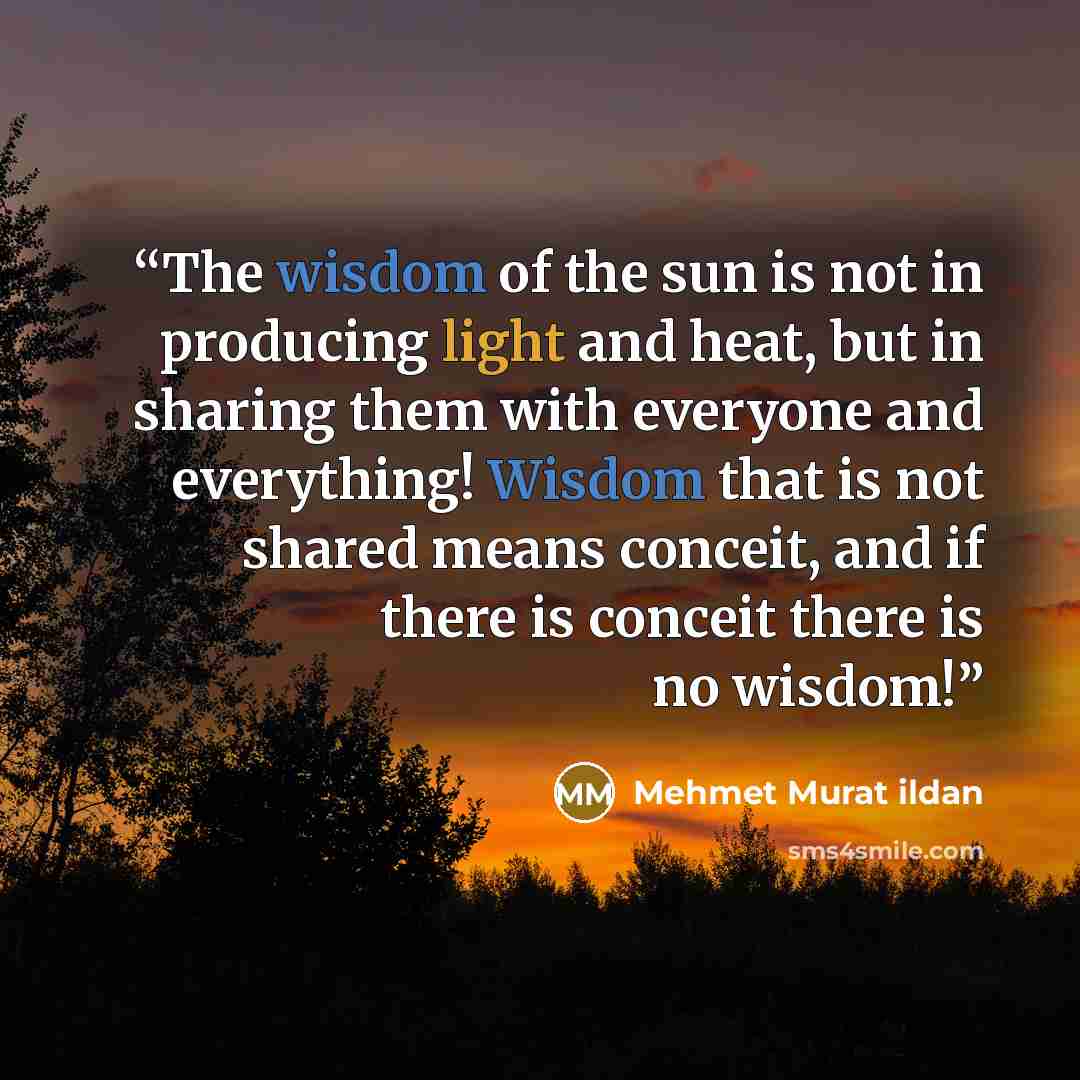 “The wisdom of the sun is not in producing light and heat, but in sharing them with everyone and everything! Wisdom that is not shared means conceit, and if there is conceit there is no wisdom!” quote by Mehmet Murat ildan