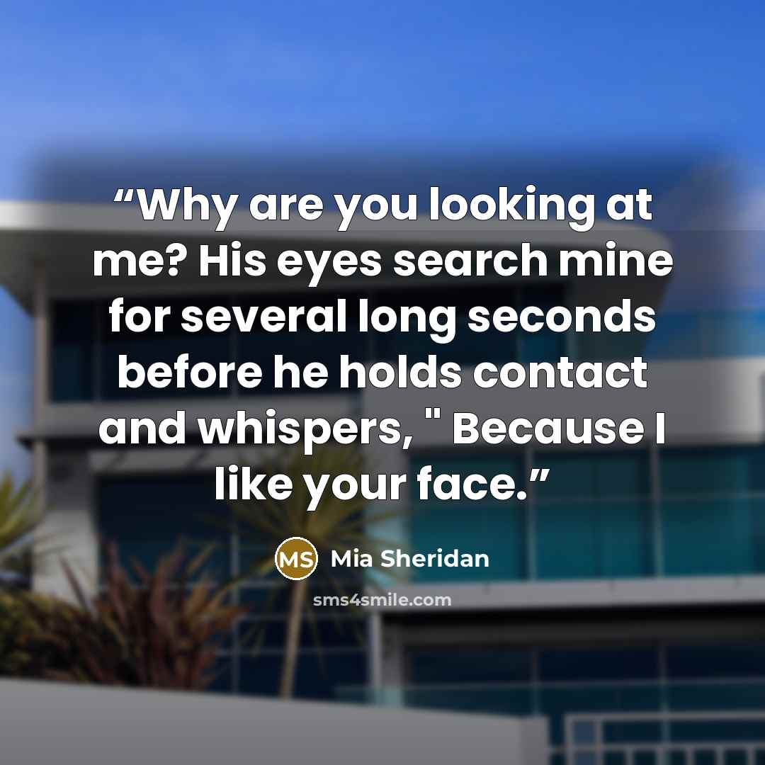 “Why are you looking at me? His eyes search mine for several long seconds before he holds contact and whispers, " Because I like your face.” quote by Mia Sheridan