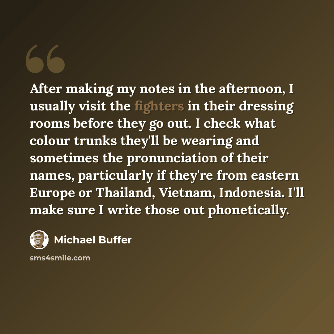 “After making my notes in the afternoon, I usually visit the fighters in their dressing rooms before they go out. I check what colour trunks they'll be wearing and sometimes the pronunciation of their names, particularly if they're from eastern Europe or Thailand, Vietnam, Indonesia. I'll make sure…” quote by Michael Buffer