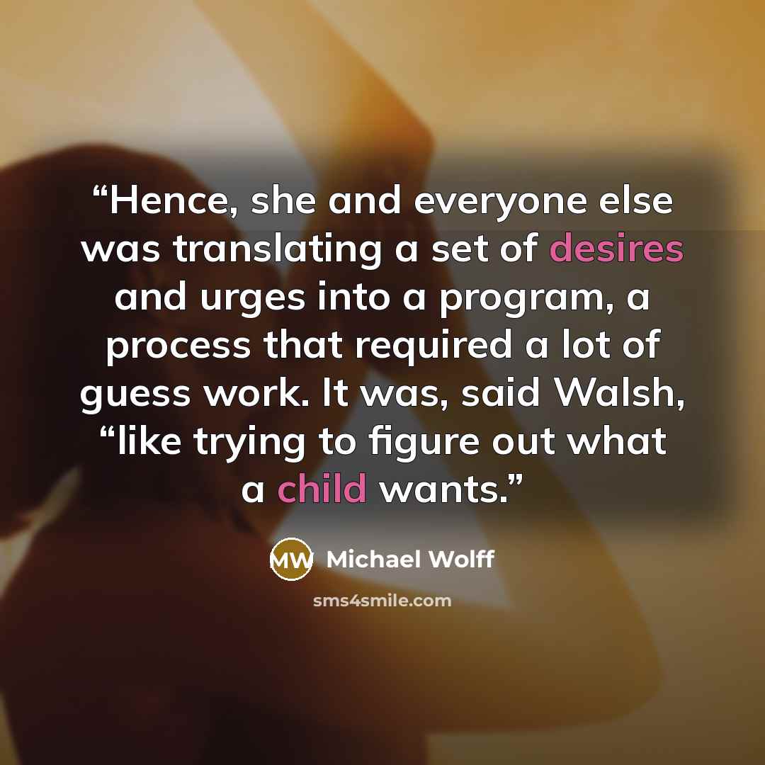 “Hence, she and everyone else was translating a set of desires and urges into a program, a process that required a lot of guess work. It was, said Walsh, “like trying to figure out what a child wants.” quote by Michael Wolff