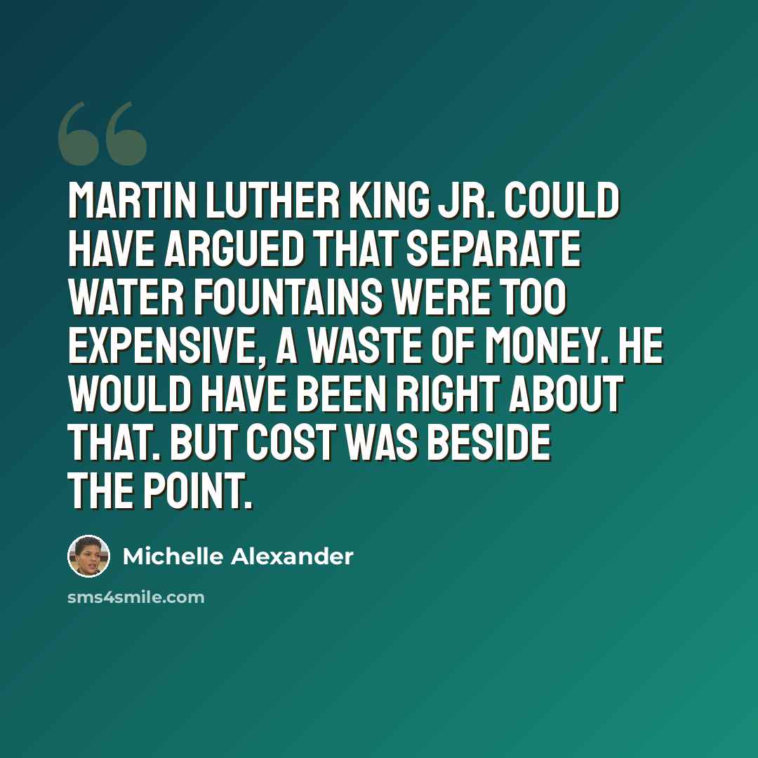 “Martin Luther King Jr. could have argued that separate water fountains were too expensive, a waste of money. He would have been right about that. But cost was beside the point.” quote by Michelle Alexander