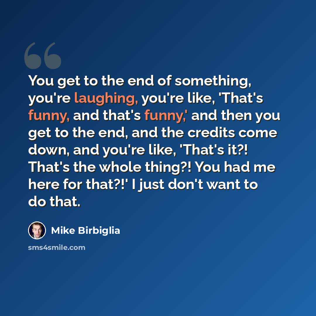 “You get to the end of something, you're laughing, you're like, 'That's funny, and that's funny,' and then you get to the end, and the credits come down, and you're like, 'That's it?! That's the whole thing?! You had me here for that?!' I just don't want to do that.” quote by Mike Birbiglia