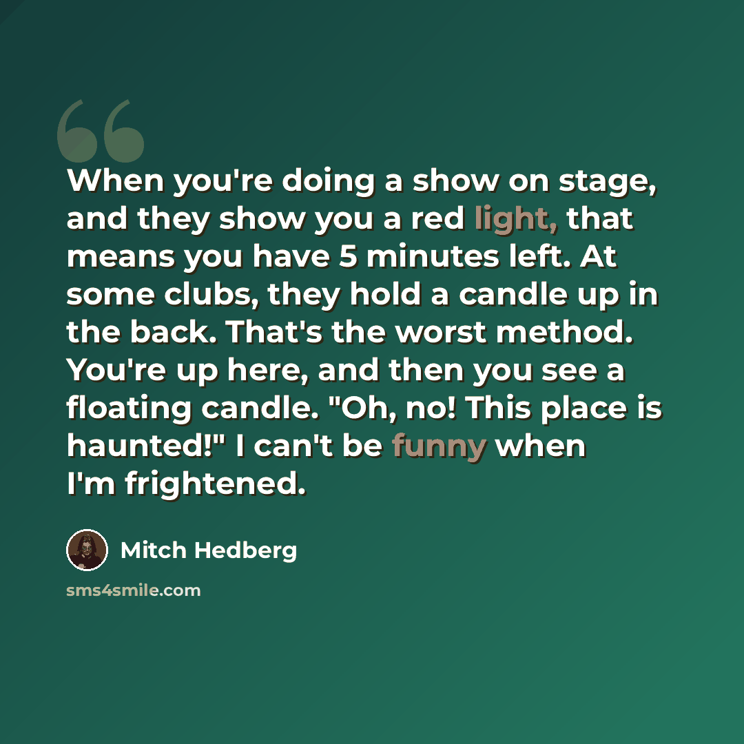 “When you're doing a show on stage, and they show you a red light, that means you have 5 minutes left. At some clubs, they hold a candle up in the back. That's the worst method. You're up here, and then you see a floating candle. "Oh, no! This place is haunted!" I can't be funny when I'm frightened.” quote by Mitch Hedberg