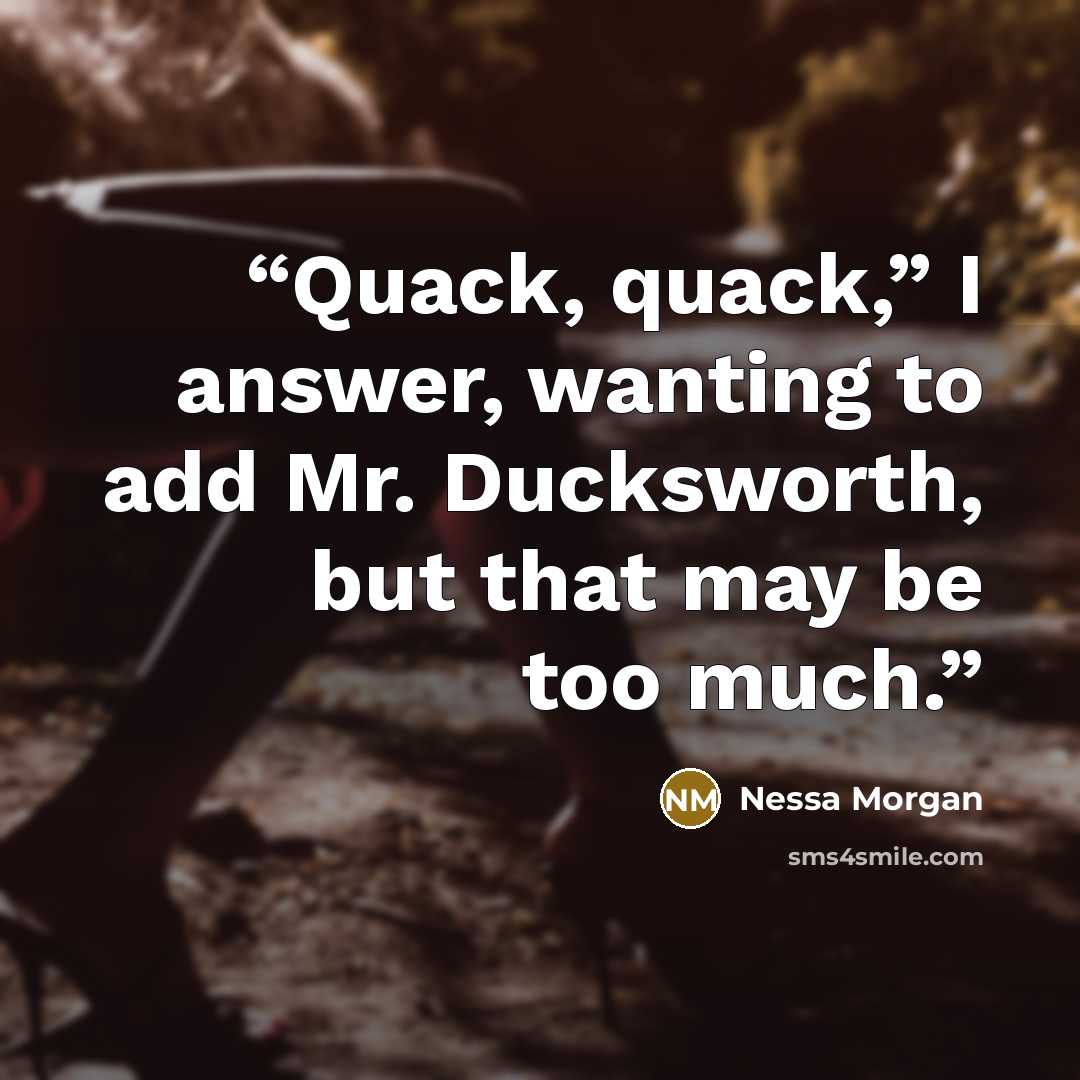 “Quack, quack,” I answer, wanting to add Mr. Ducksworth, but that may be too much.” quote by Nessa Morgan