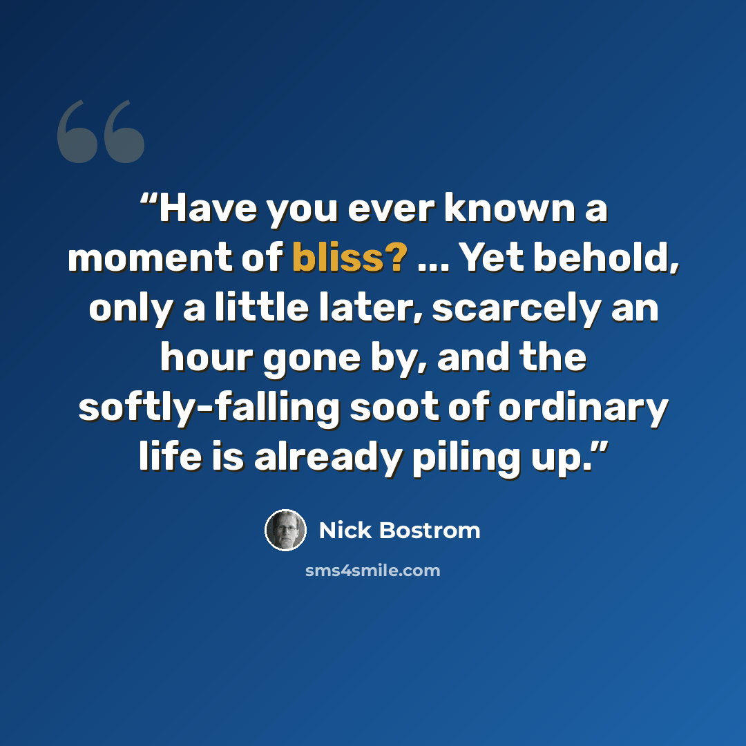 “Have you ever known a moment of bliss? ... Yet behold, only a little later, scarcely an hour gone by, and the softly-falling soot of ordinary life is already piling up.” quote by Nick Bostrom