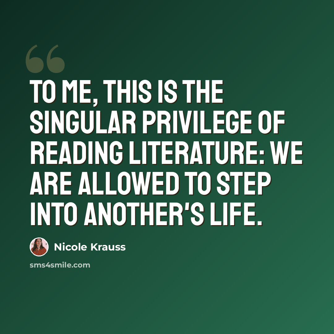 “To me, this is the singular privilege of reading literature: we are allowed to step into another's life.” quote by Nicole Krauss