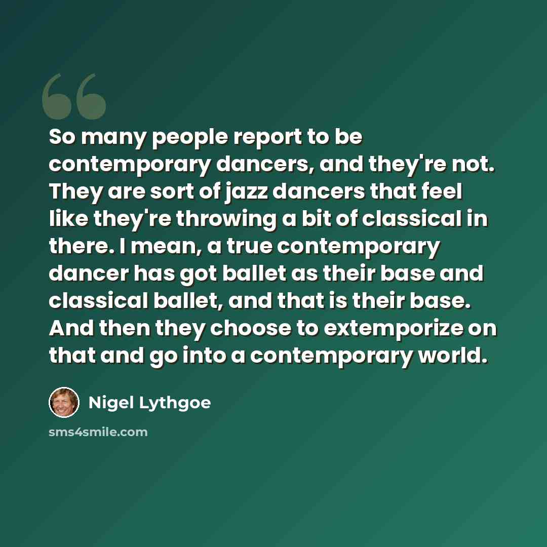 “So many people report to be contemporary dancers, and they're not. They are sort of jazz dancers that feel like they're throwing a bit of classical in there. I mean, a true contemporary dancer has got ballet as their base and classical ballet, and that is their base. And then they choose to…” quote by Nigel Lythgoe