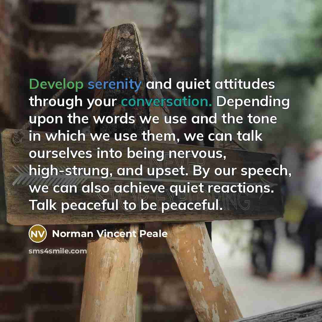 “Develop serenity and quiet attitudes through your conversation. Depending upon the words we use and the tone in which we use them, we can talk ourselves into being nervous, high-strung, and upset. By our speech, we can also achieve quiet reactions. Talk peaceful to be peaceful.” quote by Norman Vincent Peale