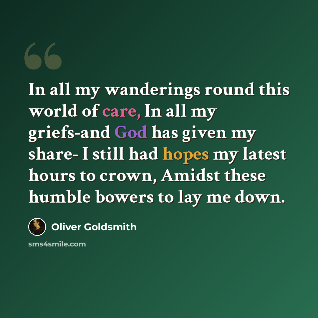 “In all my wanderings round this world of care, In all my griefs-and God has given my share- I still had hopes my latest hours to crown, Amidst these humble bowers to lay me down.” quote by Oliver Goldsmith