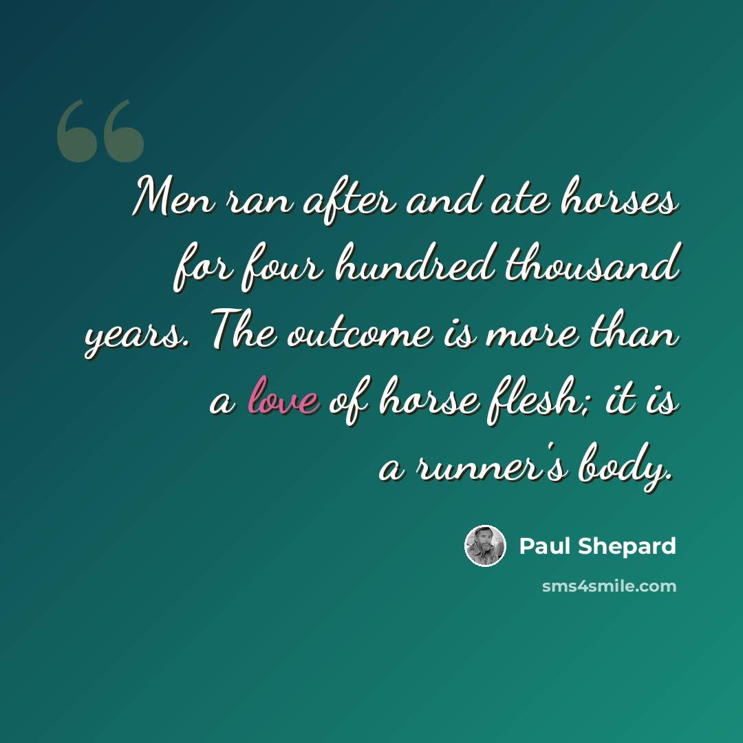 “Men ran after and ate horses for four hundred thousand years. The outcome is more than a love of horse flesh; it is a runner's body.” quote by Paul Shepard