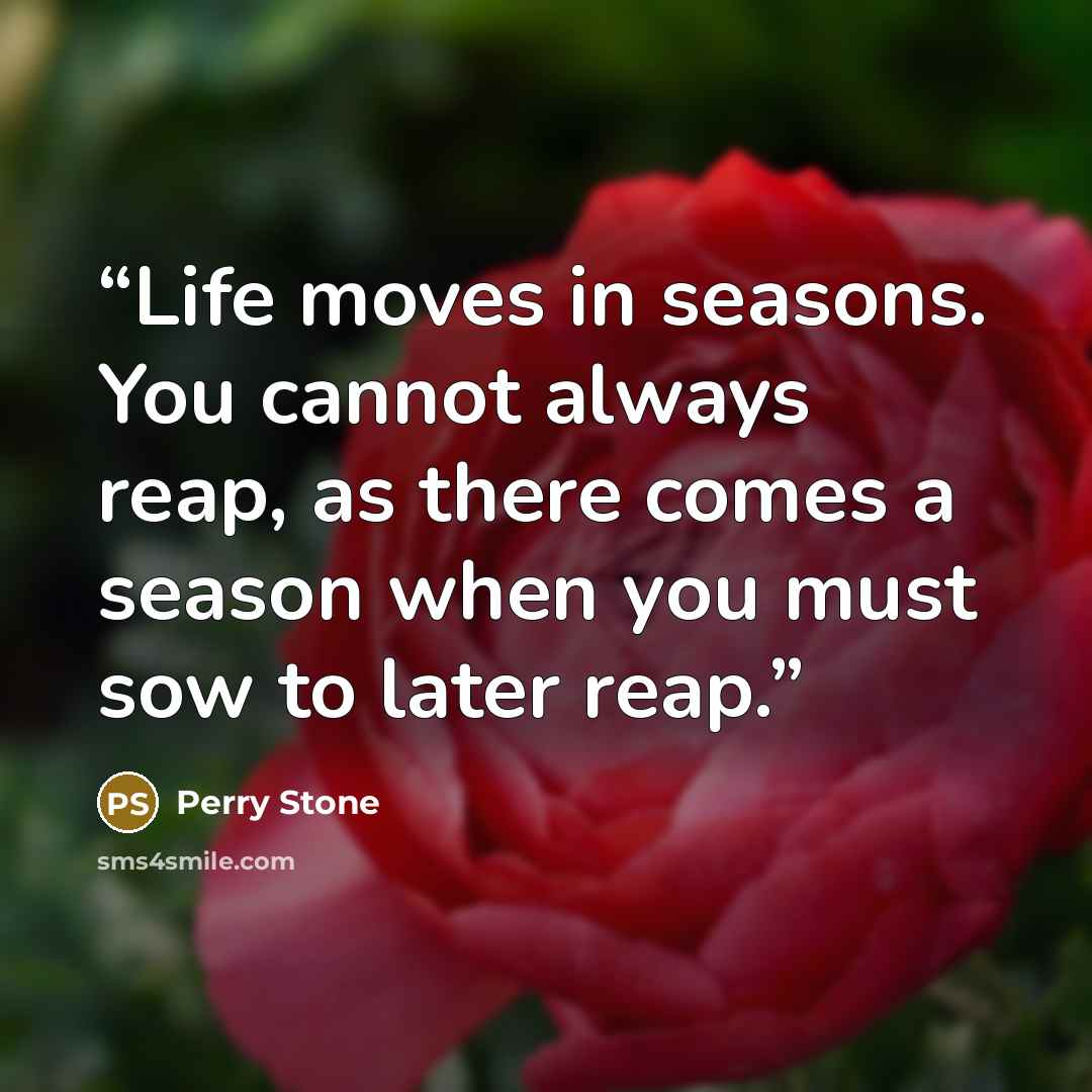 “Life moves in seasons. You cannot always reap, as there comes a season when you must sow to later reap.” quote by Perry Stone