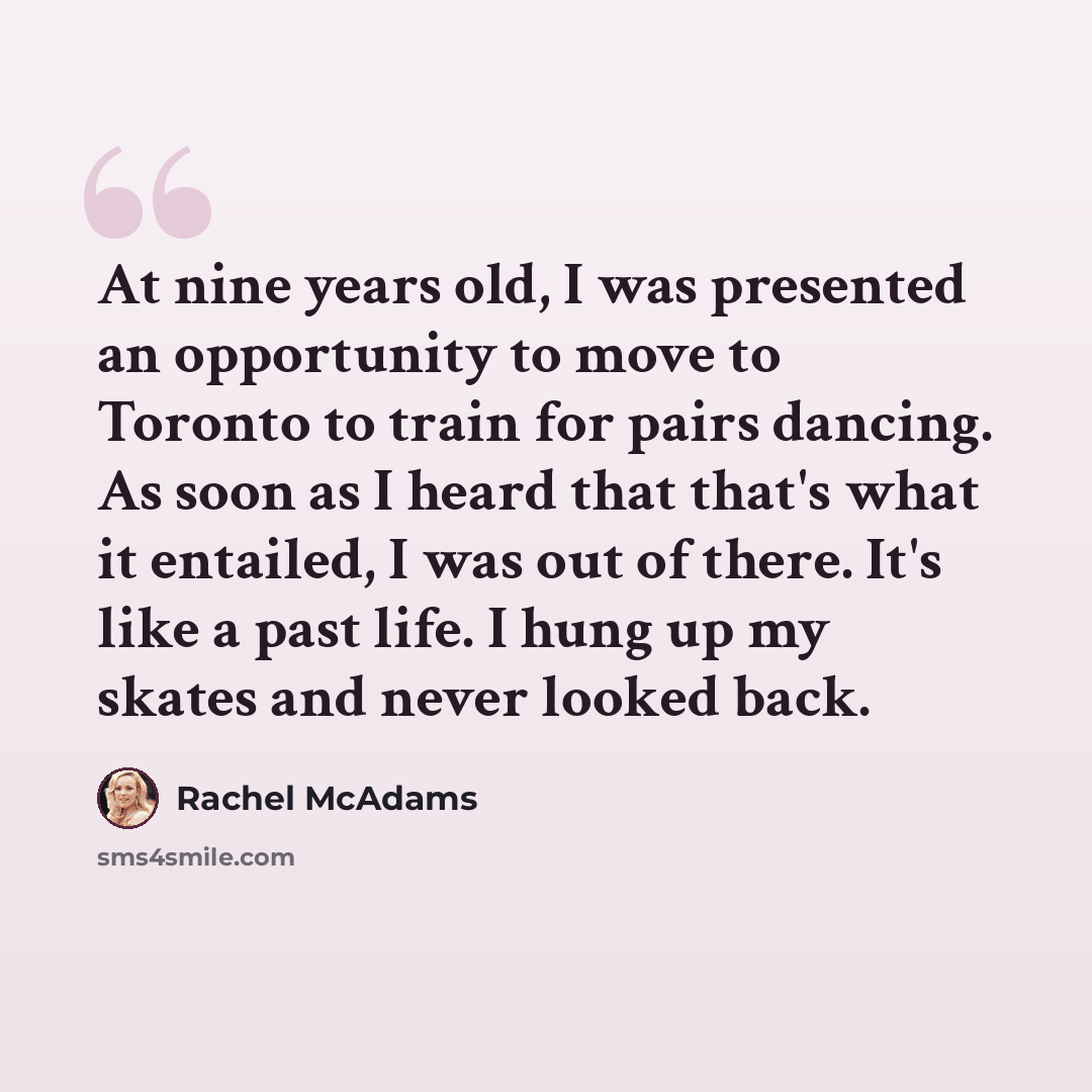“At nine years old, I was presented an opportunity to move to Toronto to train for pairs dancing. As soon as I heard that that's what it entailed, I was out of there. It's like a past life. I hung up my skates and never looked back.” quote by Rachel McAdams