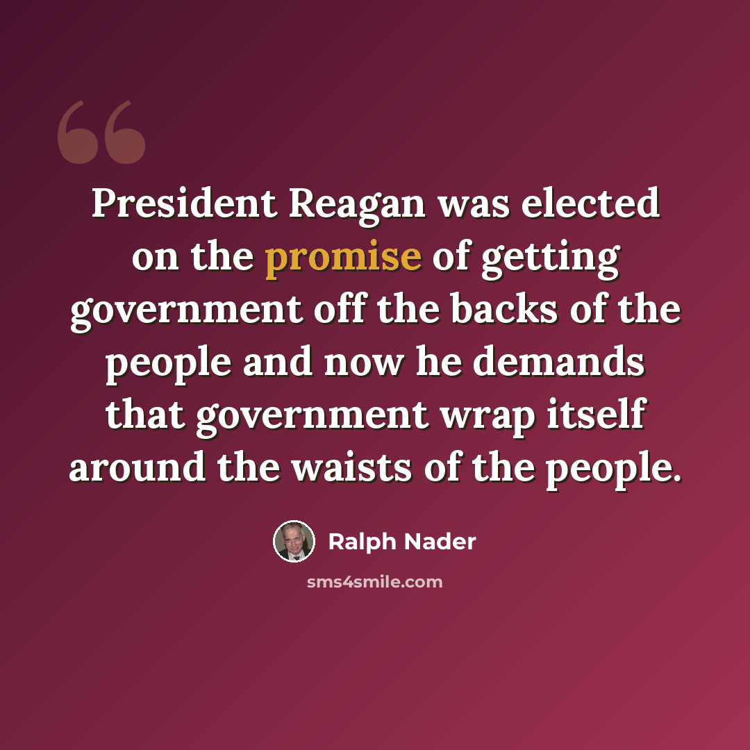 “President Reagan was elected on the promise of getting government off the backs of the people and now he demands that government wrap itself around the waists of the people.” quote by Ralph Nader