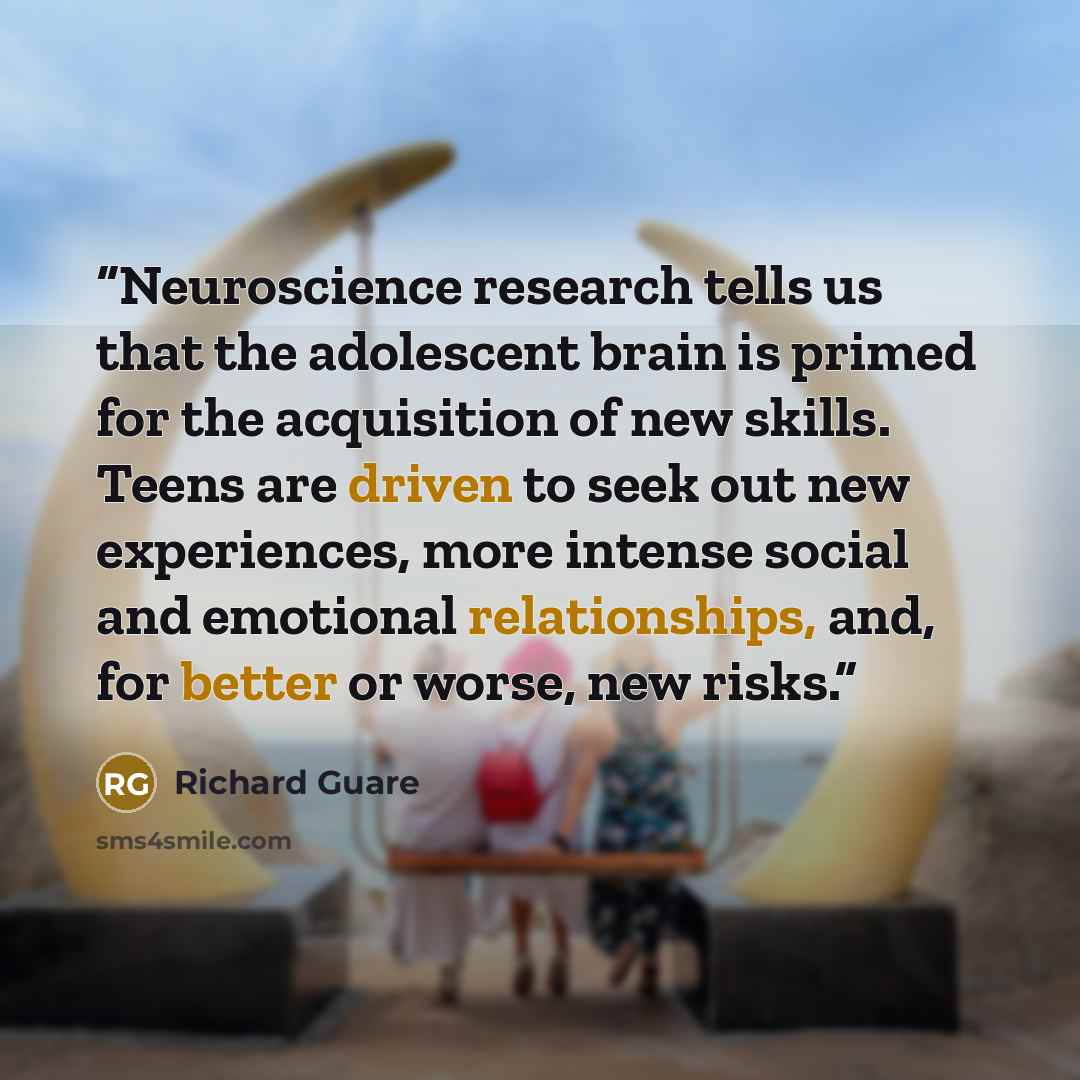 “Neuroscience research tells us that the adolescent brain is primed for the acquisition of new skills. Teens are driven to seek out new experiences, more intense social and emotional relationships, and, for better or worse, new risks.” quote by Richard Guare