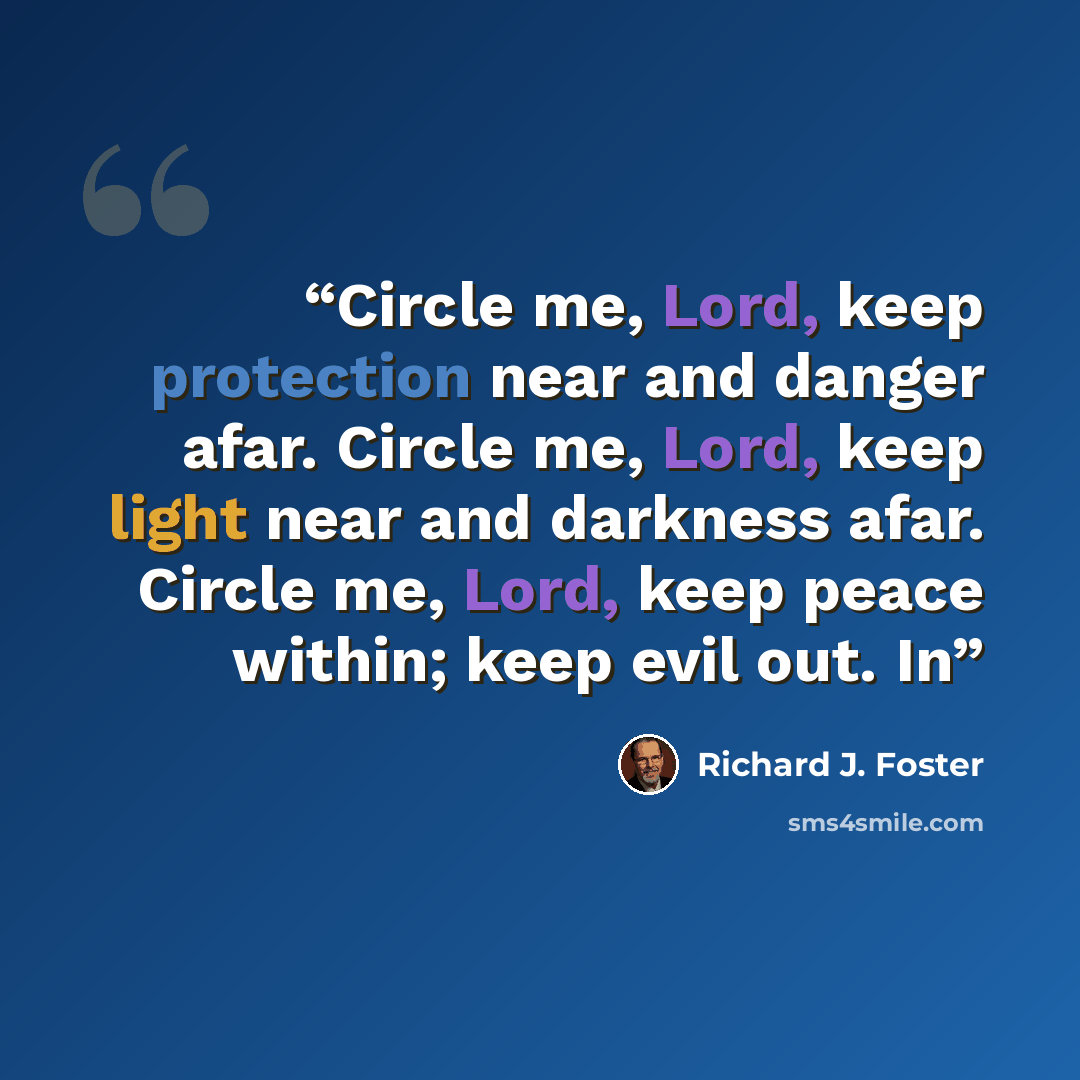 “Circle me, Lord, keep protection near and danger afar. Circle me, Lord, keep light near and darkness afar. Circle me, Lord, keep peace within; keep evil out. In” quote by Richard J. Foster