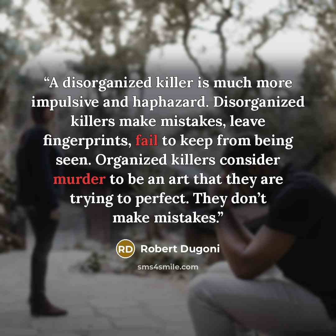 “A disorganized killer is much more impulsive and haphazard. Disorganized killers make mistakes, leave fingerprints, fail to keep from being seen. Organized killers consider murder to be an art that they are trying to perfect. They don’t make mistakes.” quote by Robert Dugoni