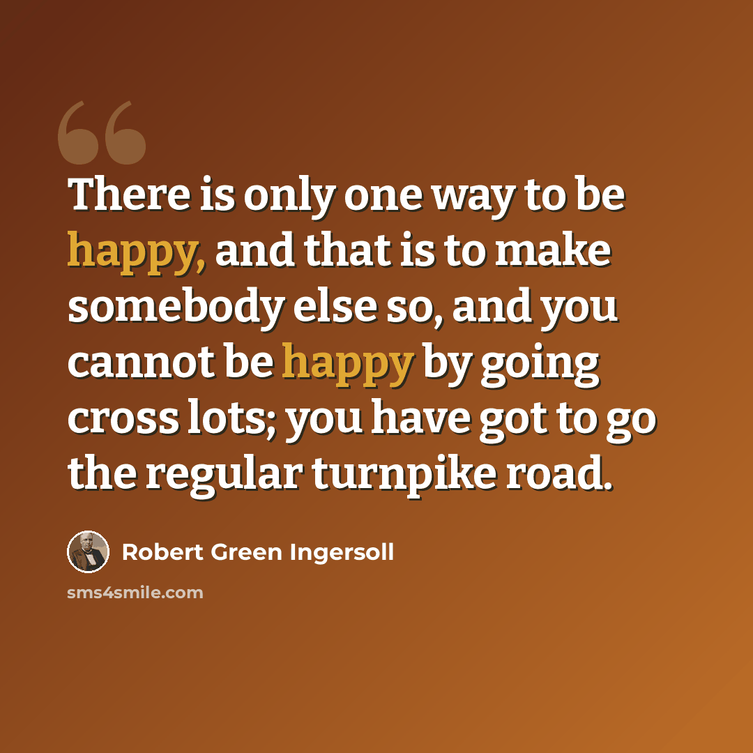 “There is only one way to be happy, and that is to make somebody else so, and you cannot be happy by going cross lots; you have got to go the regular turnpike road.” quote by Robert Green Ingersoll