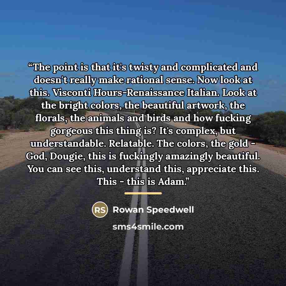 “The point is that it's twisty and complicated and doesn't really make rational sense. Now look at this. Visconti Hours-Renaissance Italian. Look at the bright colors, the beautiful artwork, the florals, the animals and birds and how fucking gorgeous this thing is? It's complex, but understandable…” quote by Rowan Speedwell
