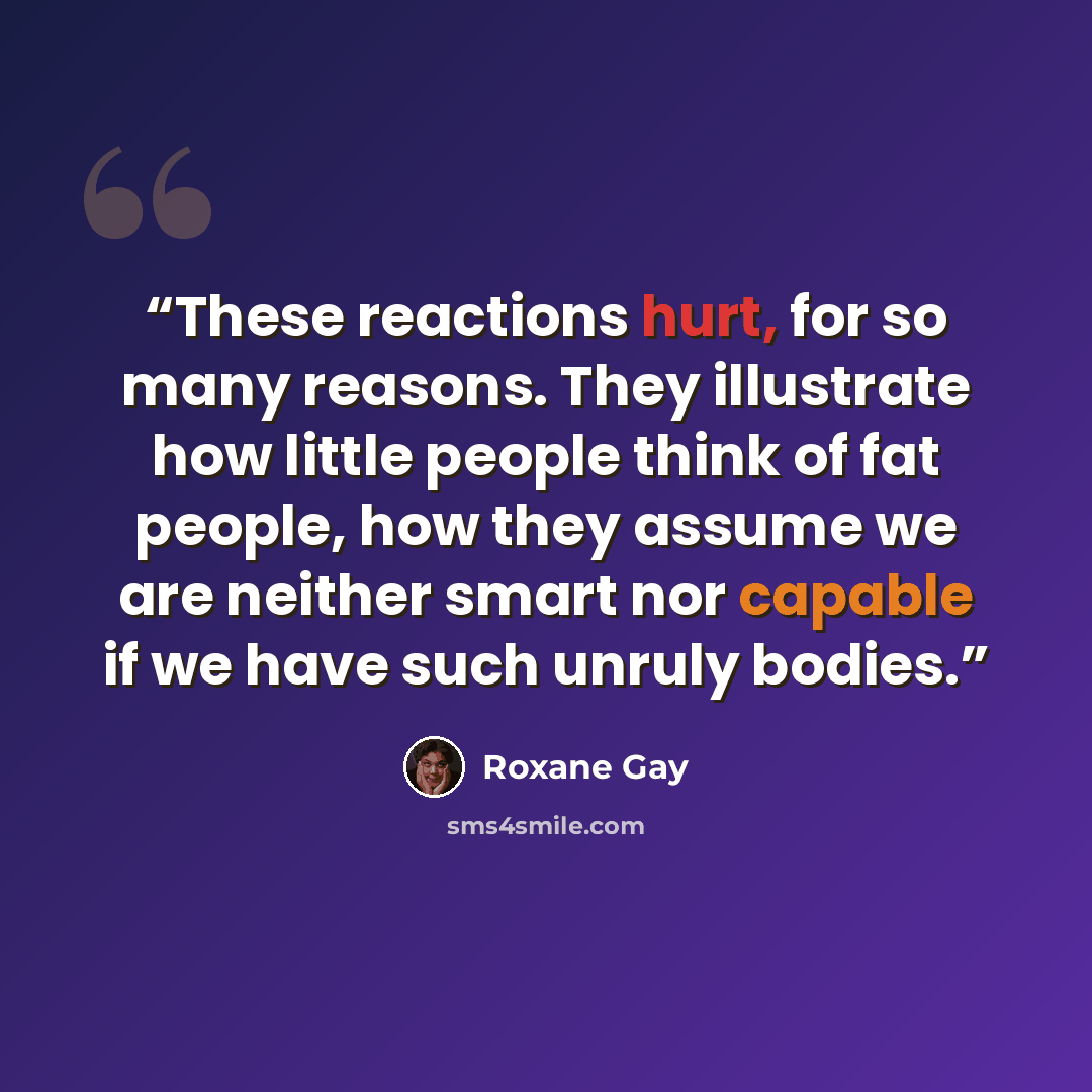 “These reactions hurt, for so many reasons. They illustrate how little people think of fat people, how they assume we are neither smart nor capable if we have such unruly bodies.” quote by Roxane Gay