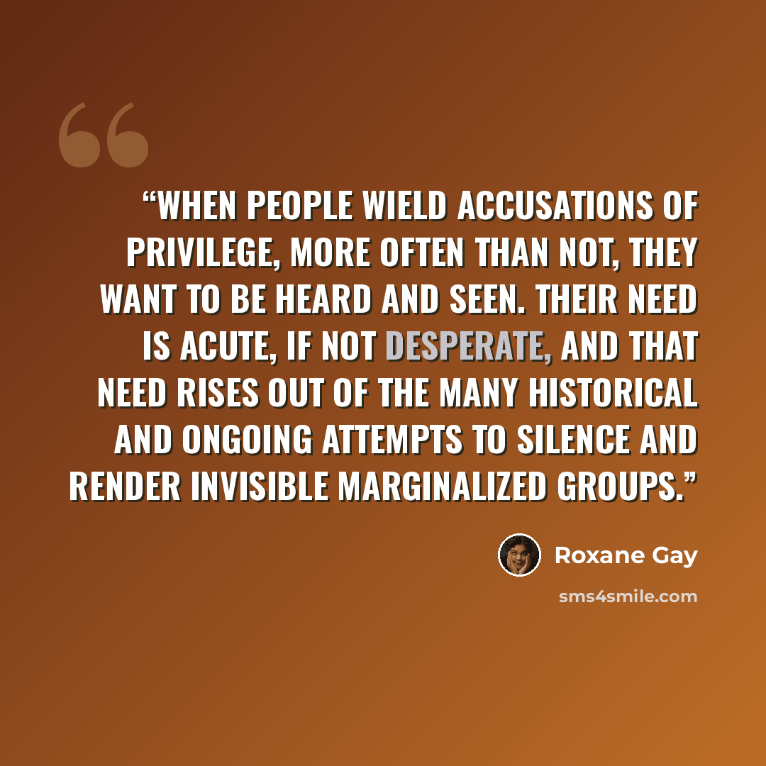 “When people wield accusations of privilege, more often than not, they want to be heard and seen. Their need is acute, if not desperate, and that need rises out of the many historical and ongoing attempts to silence and render invisible marginalized groups.” quote by Roxane Gay