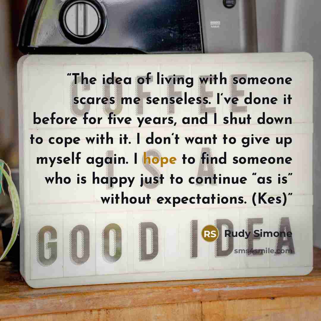 “The idea of living with someone scares me senseless. I‘ve done it before for five years, and I shut down to cope with it. I don‘t want to give up myself again. I hope to find someone who is happy just to continue “as is” without expectations. (Kes)” quote by Rudy Simone