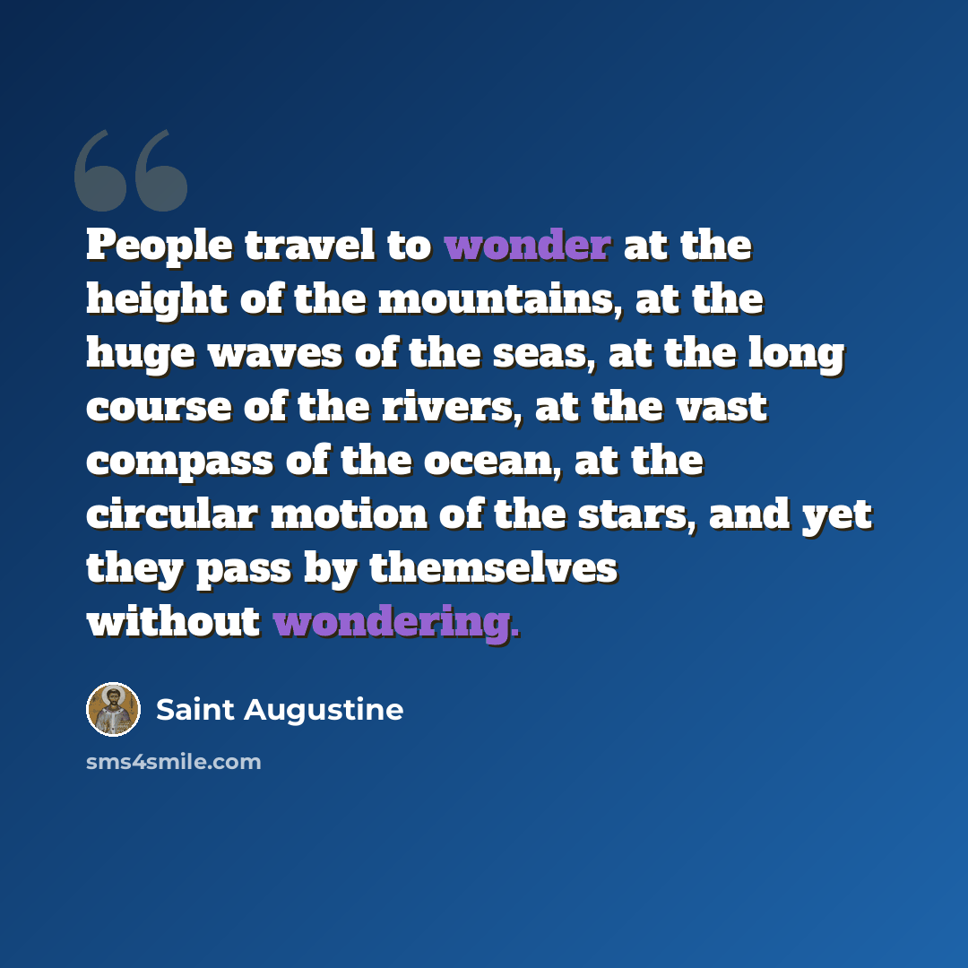 “People travel to wonder at the height of the mountains, at the huge waves of the seas, at the long course of the rivers, at the vast compass of the ocean, at the circular motion of the stars, and yet they pass by themselves without wondering.” quote by Saint Augustine