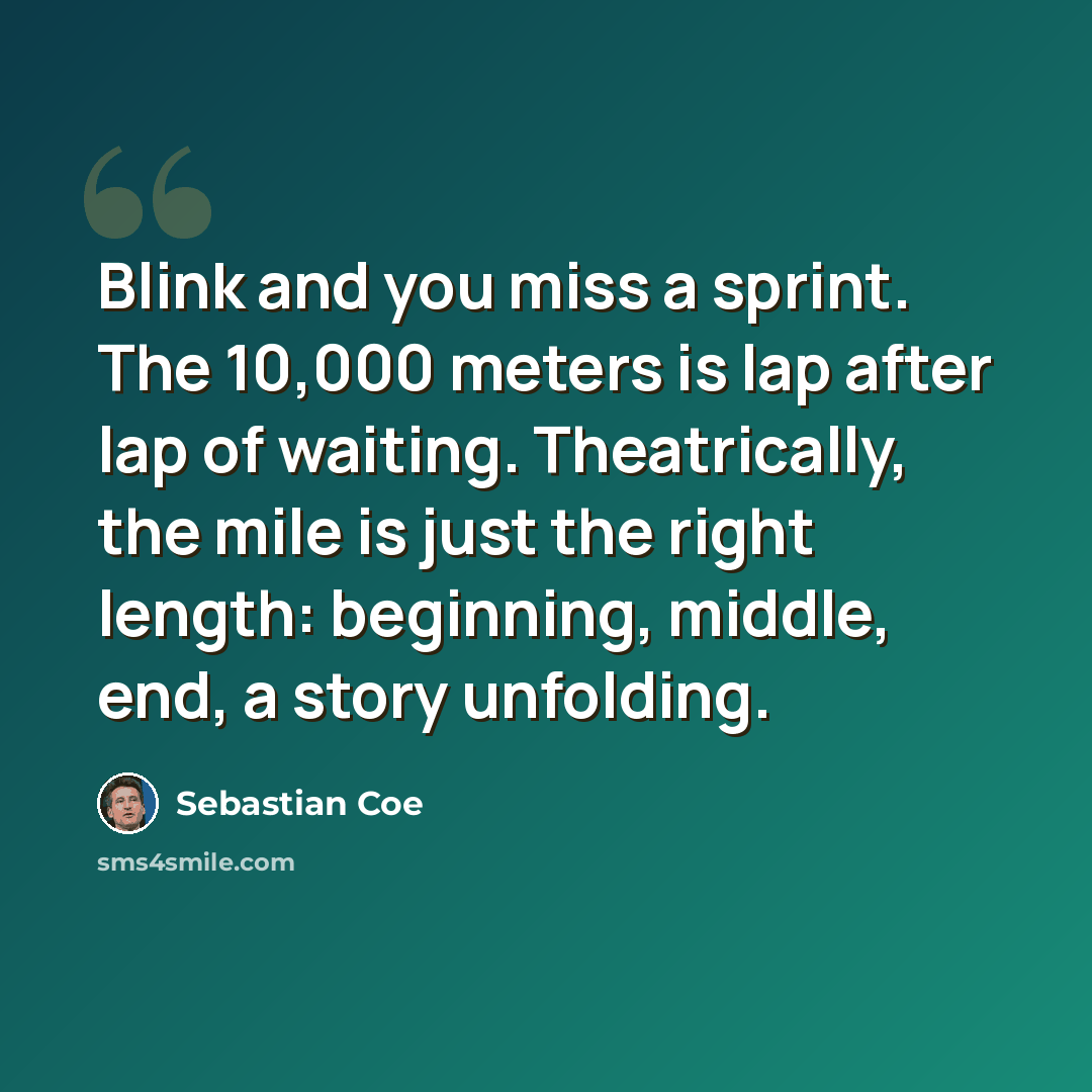 “Blink and you miss a sprint. The 10,000 meters is lap after lap of waiting. Theatrically, the mile is just the right length: beginning, middle, end, a story unfolding.” quote by Sebastian Coe