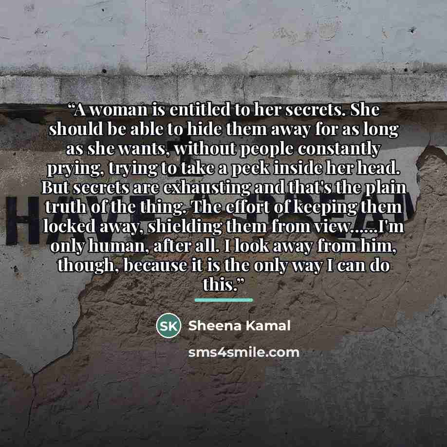 “A woman is entitled to her secrets. She should be able to hide them away for as long as she wants, without people constantly prying, trying to take a peek inside her head. But secrets are exhausting and that's the plain truth of the thing. The effort of keeping them locked away, shielding them…” quote by Sheena Kamal