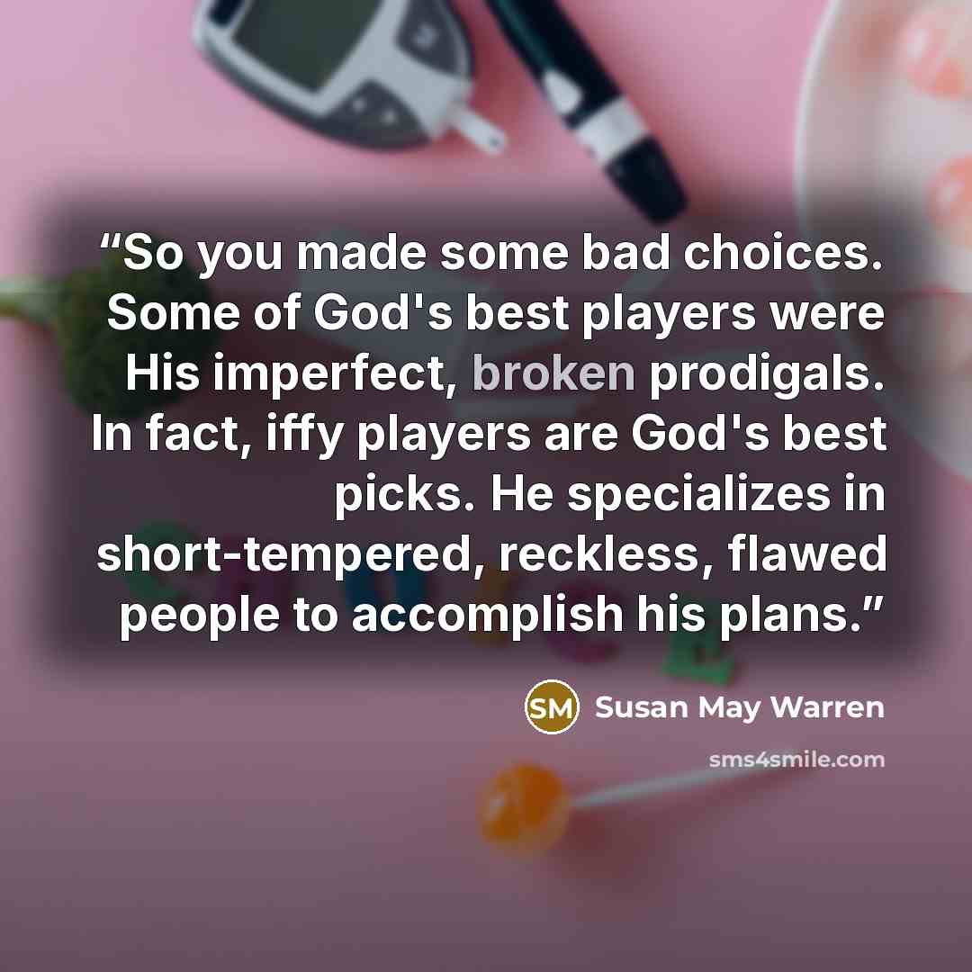 “So you made some bad choices. Some of God's best players were His imperfect, broken prodigals. In fact, iffy players are God's best picks. He specializes in short-tempered, reckless, flawed people to accomplish his plans.” quote by Susan May Warren