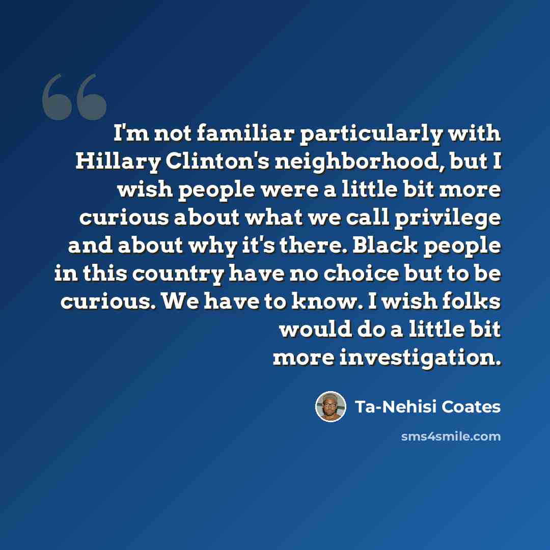 “I'm not familiar particularly with Hillary Clinton's neighborhood, but I wish people were a little bit more curious about what we call privilege and about why it's there. Black people in this country have no choice but to be curious. We have to know. I wish folks would do a little bit more…” quote by Ta-Nehisi Coates