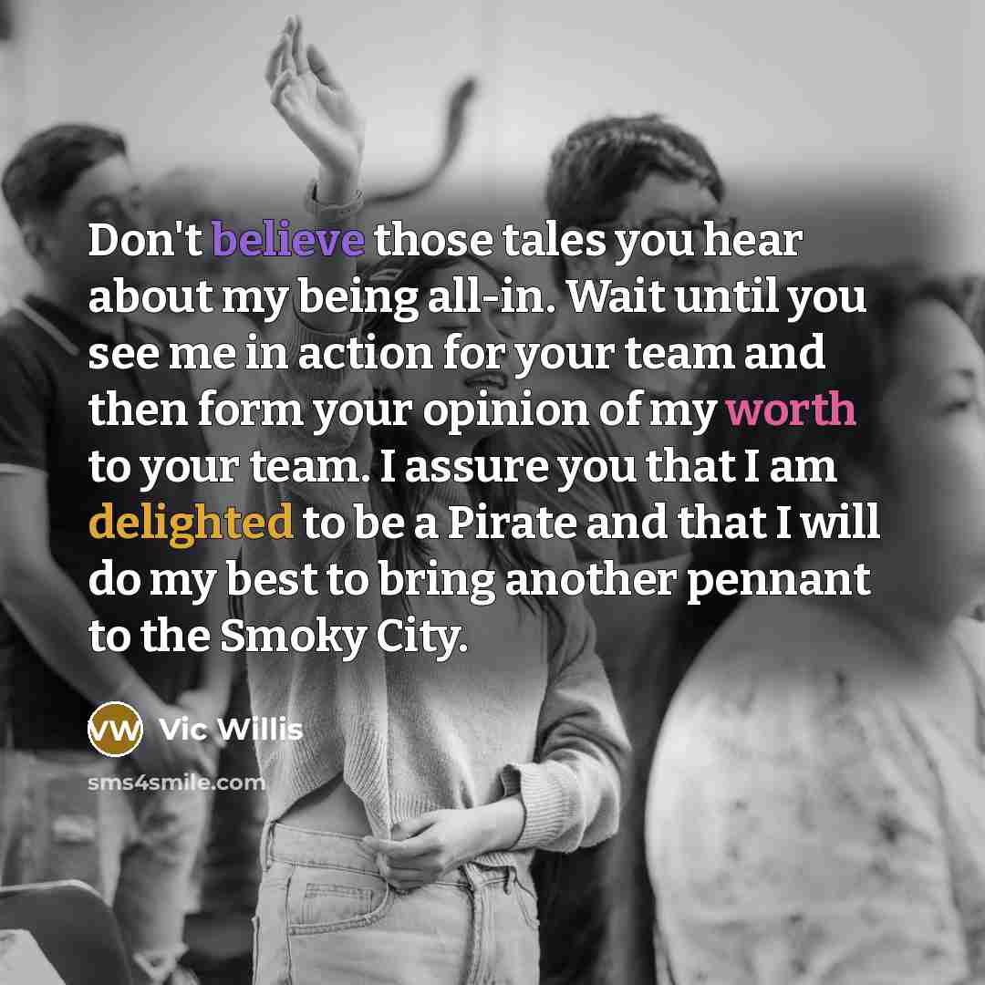 “Don't believe those tales you hear about my being all-in. Wait until you see me in action for your team and then form your opinion of my worth to your team. I assure you that I am delighted to be a Pirate and that I will do my best to bring another pennant to the Smoky City.” quote by Vic Willis
