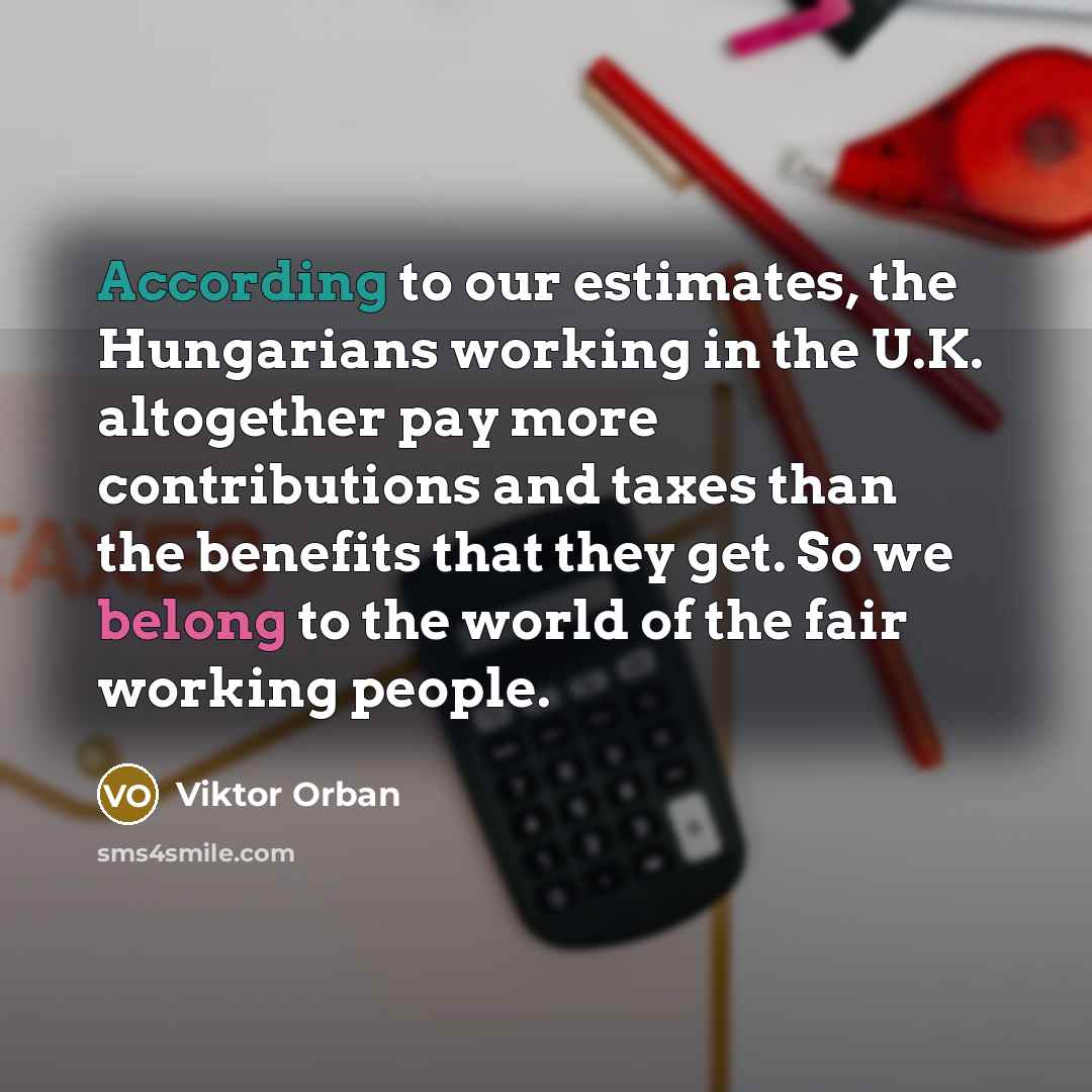 “According to our estimates, the Hungarians working in the U.K. altogether pay more contributions and taxes than the benefits that they get. So we belong to the world of the fair working people.” quote by Viktor Orban