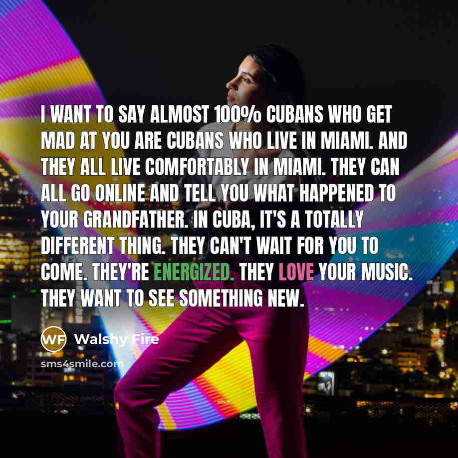 “I want to say almost 100% Cubans who get mad at you are Cubans who live in Miami. And they all live comfortably in Miami. They can all go online and tell you what happened to your grandfather. In Cuba, it's a totally different thing. They can't wait for you to come. They're energized. They love…” quote by Walshy Fire