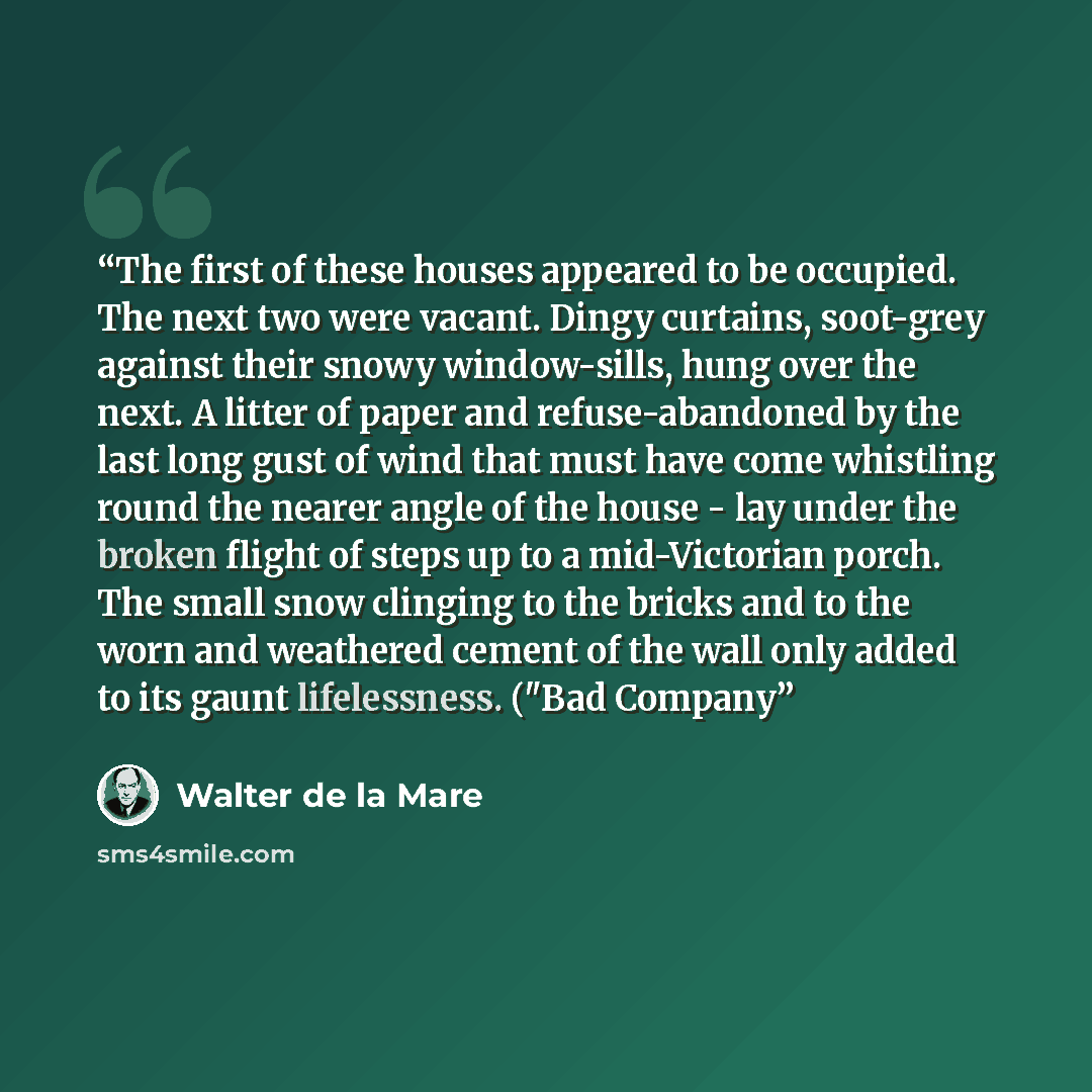 “The first of these houses appeared to be occupied. The next two were vacant. Dingy curtains, soot-grey against their snowy window-sills, hung over the next. A litter of paper and refuse-abandoned by the last long gust of wind that must have come whistling round the nearer angle of the house - lay…” quote by Walter de la Mare
