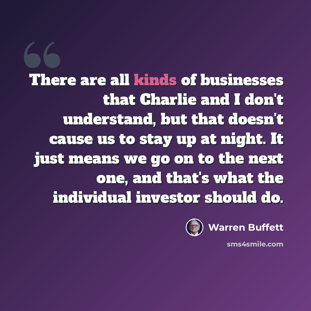 “There are all kinds of businesses that Charlie and I don't understand, but that doesn't cause us to stay up at night. It just means we go on to the next one, and that's what the individual investor should do.” quote by Warren Buffett
