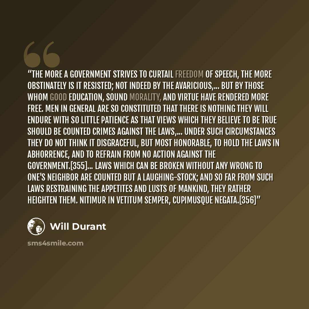 “The more a government strives to curtail freedom of speech, the more obstinately is it resisted; not indeed by the avaricious,... but by those whom good education, sound morality, and virtue have rendered more free. Men in general are so constituted that there is nothing they will endure with so…” quote by Will Durant