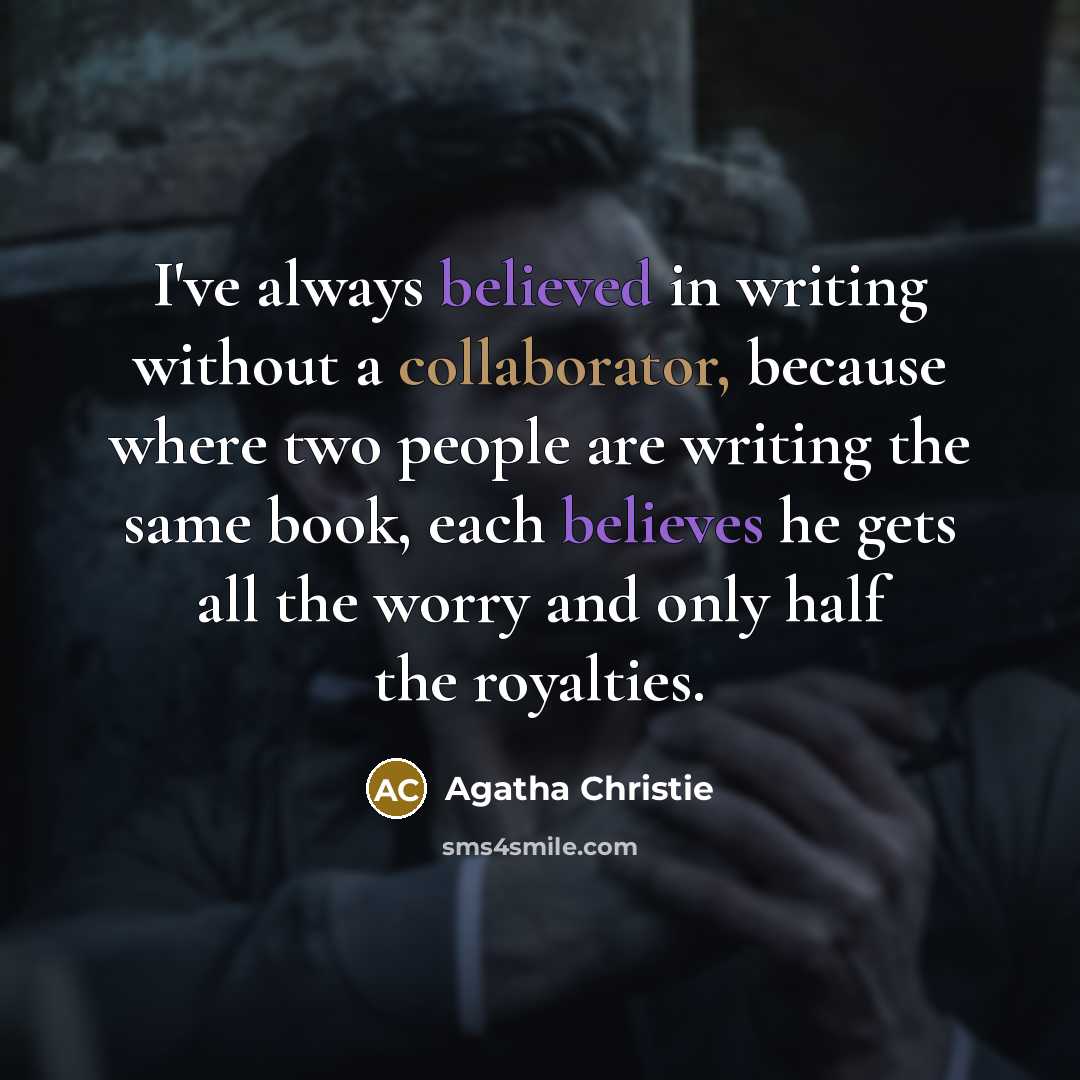 “I've always believed in writing without a collaborator, because where two people are writing the same book, each believes he gets all the worry and only half the royalties.” quote by Agatha Christie