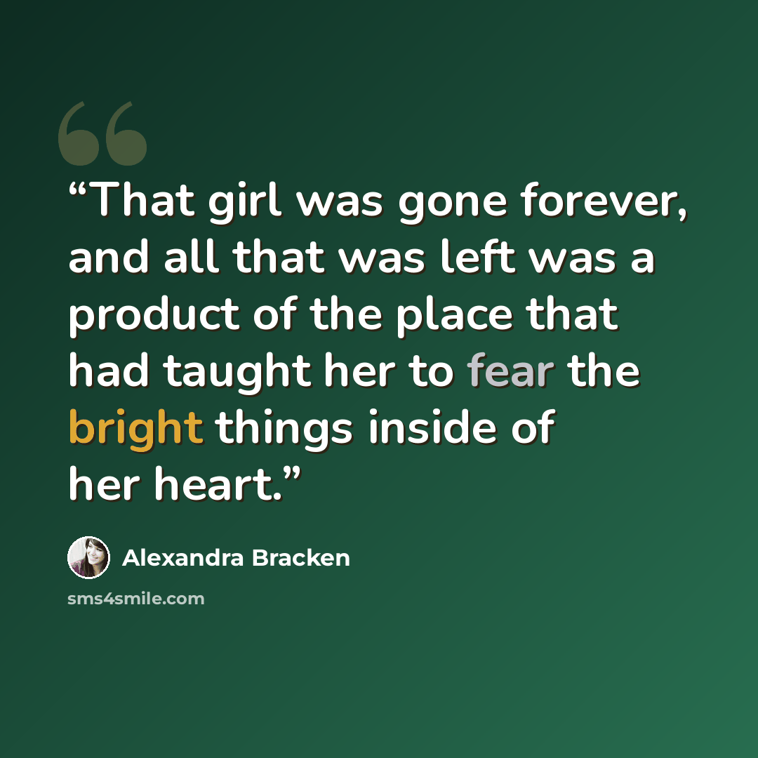 “That girl was gone forever, and all that was left was a product of the place that had taught her to fear the bright things inside of her heart.” quote by Alexandra Bracken