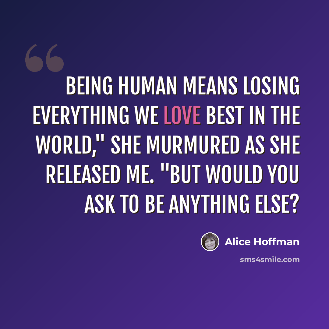 “Being human means losing everything we love best in the world," she murmured as she released me. "But would you ask to be anything else?” quote by Alice Hoffman