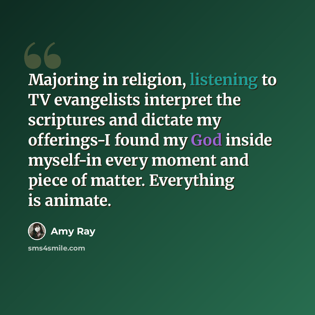 “Majoring in religion, listening to TV evangelists interpret the scriptures and dictate my offerings-I found my God inside myself-in every moment and piece of matter. Everything is animate.” quote by Amy Ray