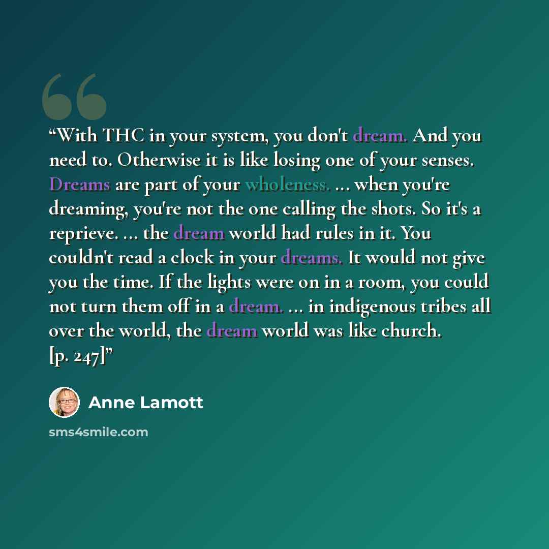 “With THC in your system, you don't dream. And you need to. Otherwise it is like losing one of your senses. Dreams are part of your wholeness. ... when you're dreaming, you're not the one calling the shots. So it's a reprieve. ... the dream world had rules in it. You couldn't read a clock in your…” quote by Anne Lamott