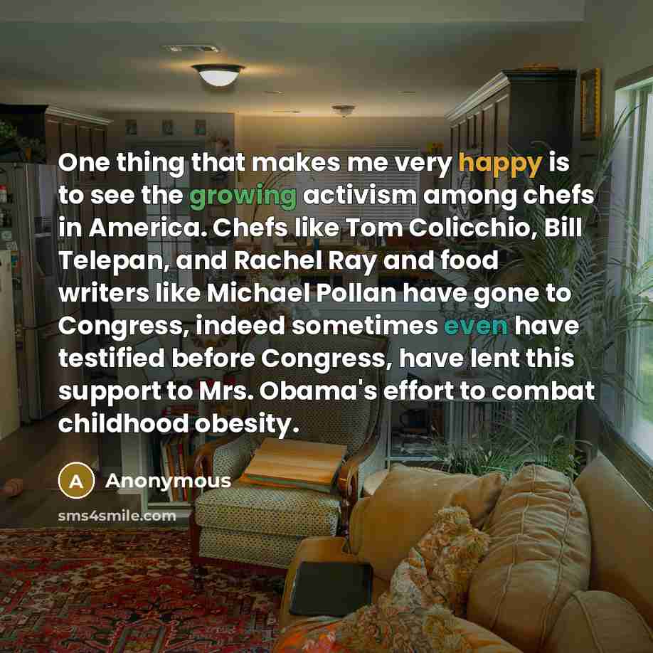 “One thing that makes me very happy is to see the growing activism among chefs in America. Chefs like Tom Colicchio, Bill Telepan, and Rachel Ray and food writers like Michael Pollan have gone to Congress, indeed sometimes even have testified before Congress, have lent this support to Mrs. Obama's…” quote by Anonymous