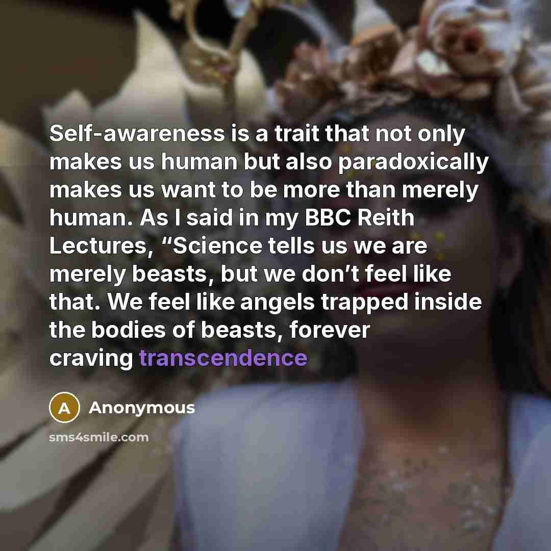 “Self-awareness is a trait that not only makes us human but also paradoxically makes us want to be more than merely human. As I said in my BBC Reith Lectures, “Science tells us we are merely beasts, but we don’t feel like that. We feel like angels trapped inside the bodies of beasts, forever…” quote by Anonymous