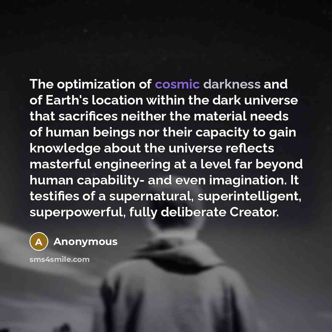 “The optimization of cosmic darkness and of Earth's location within the dark universe that sacrifices neither the material needs of human beings nor their capacity to gain knowledge about the universe reflects masterful engineering at a level far beyond human capability- and even imagination. It…” quote by Anonymous