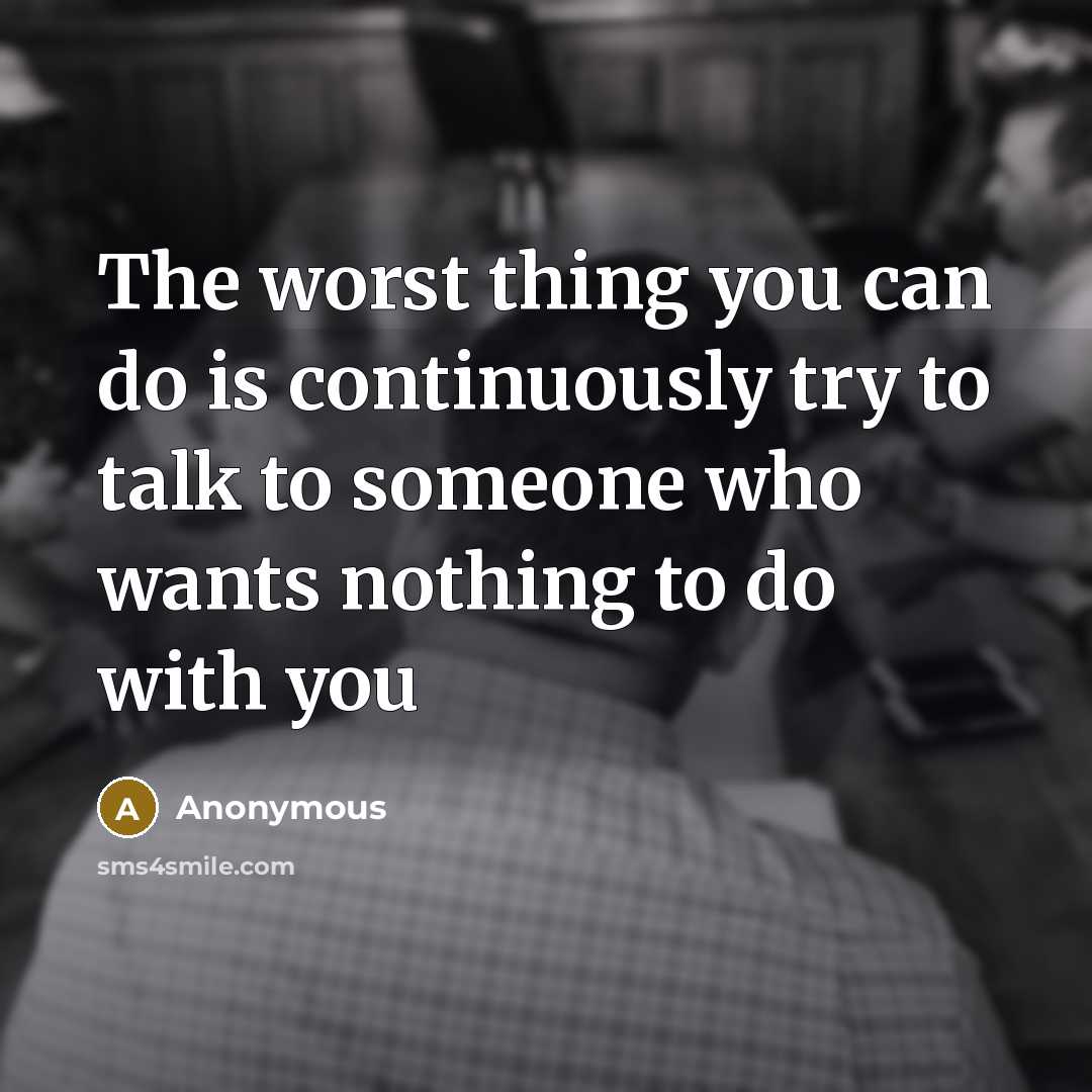 “The worst thing you can do is continuously try to talk to someone who wants nothing to do with you” quote by Anonymous