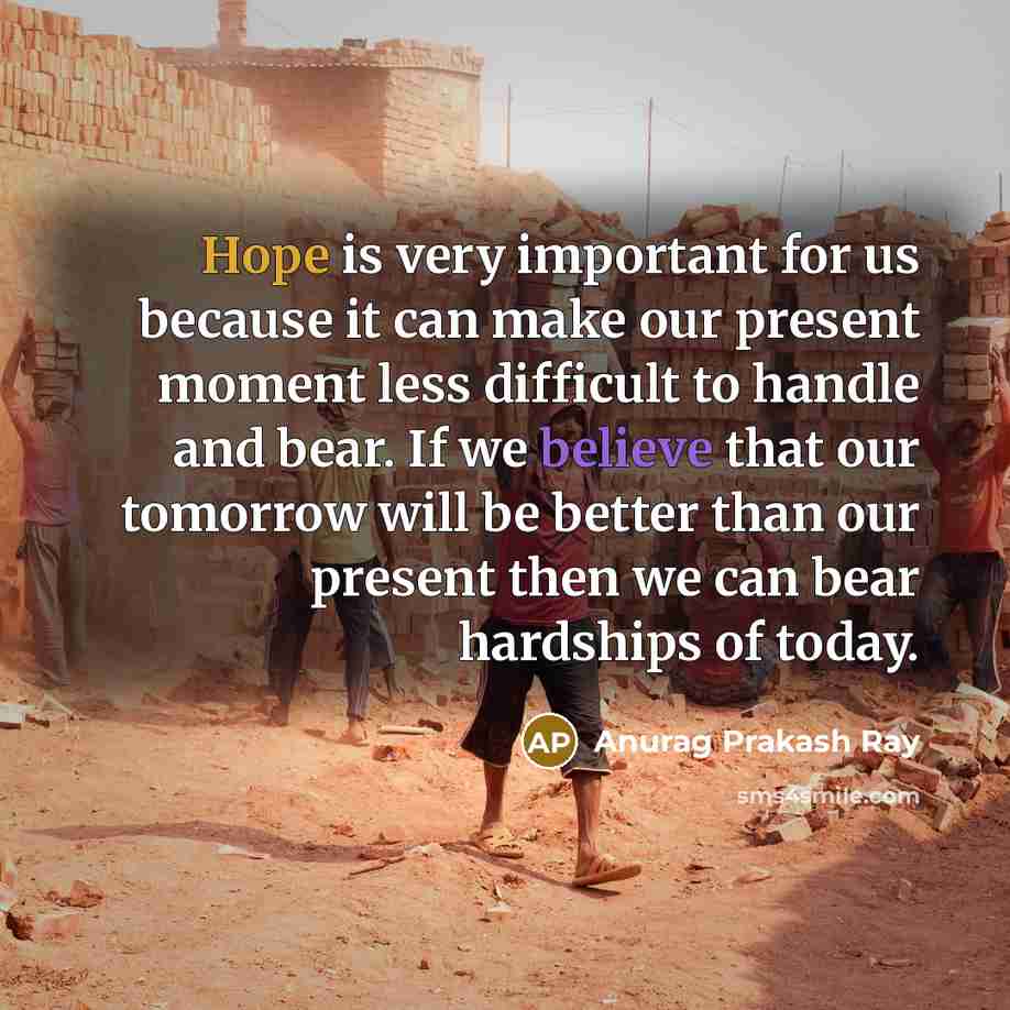 “Hope is very important for us because it can make our present moment less difficult to handle and bear. If we believe that our tomorrow will be better than our present then we can bear hardships of today.” quote by Anurag Prakash Ray